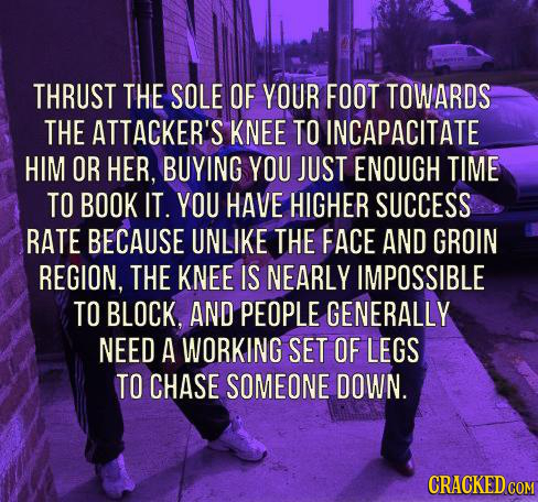 THRUST THE SOLE OF YOUR FOOT TOWARDS THE ATTACKER'S KNEE TO INCAPACITATE HIM OR HER, BUYING YOU JUST ENOUGH TIME TO BOOK IT YOU HAVE HIGHER SUCCESS RA