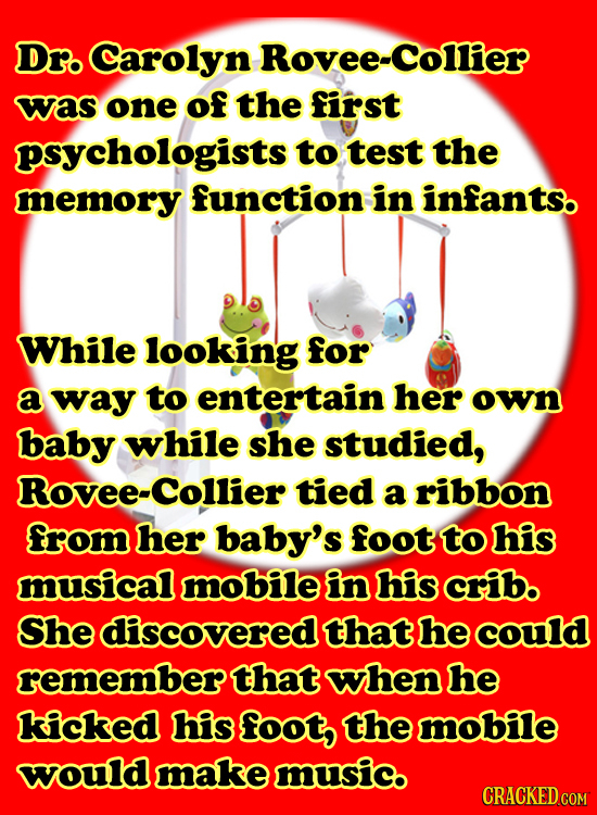 Dro Carolyn Rovee-Collier was one of the first psychologists to test the memory function in infants. While looking for a way to entertain her own baby