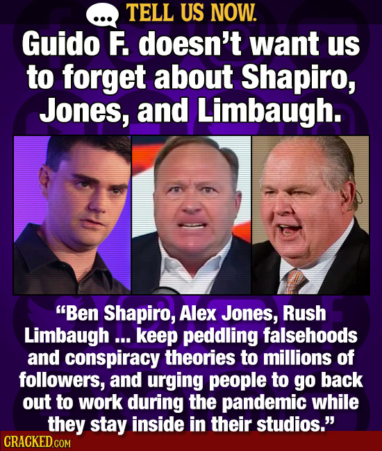 TELL US NOW. Guido F. doesn't want Us to forget about Shapiro, Jones, and Limbaugh. Ben Shapiro, Alex Jones, Rush Limbaugh ... keep peddling falsehoo