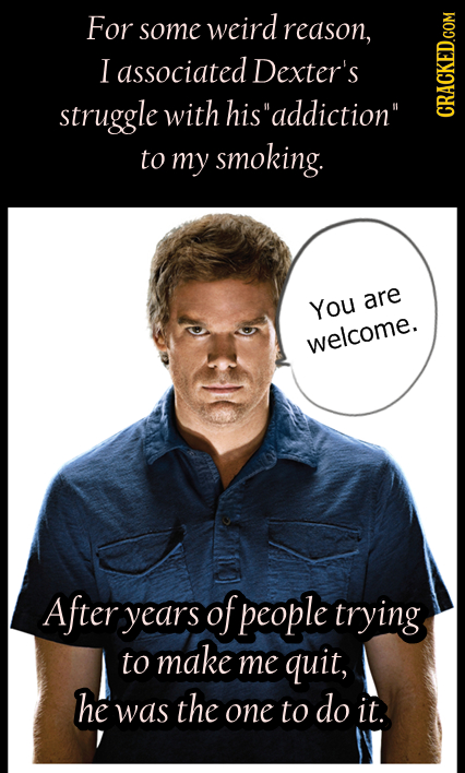 For some weird reason, I associated Dexter's struggle with hisaddiction CRACKED.COM to my smoking. You are welcome. After years of people trying to