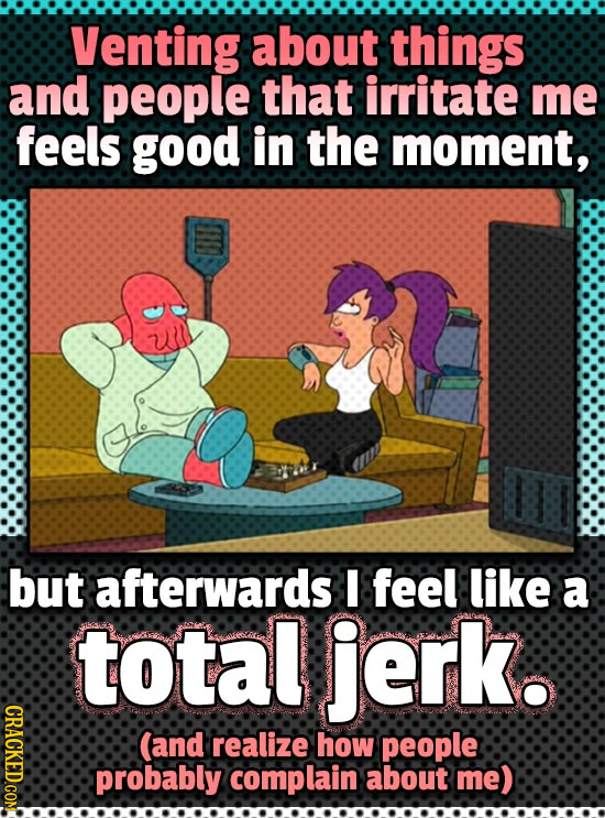 Venting about things and people that irritate me feels good in the moment, but afterwards feel like a total jerk. CRACKED.COM (and realize how people