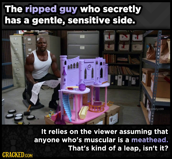The ripped guy who secretly has a gentle, sensitive side. hrooklyn99 It relies on the viewer assuming that anyone who's muscular is a meathead. That's