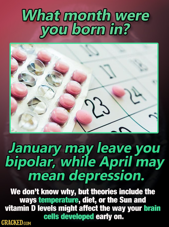What month were you born in? 24 23 January may leave you bipolar, while April may mean depression. We don't know why, but theories include the ways te