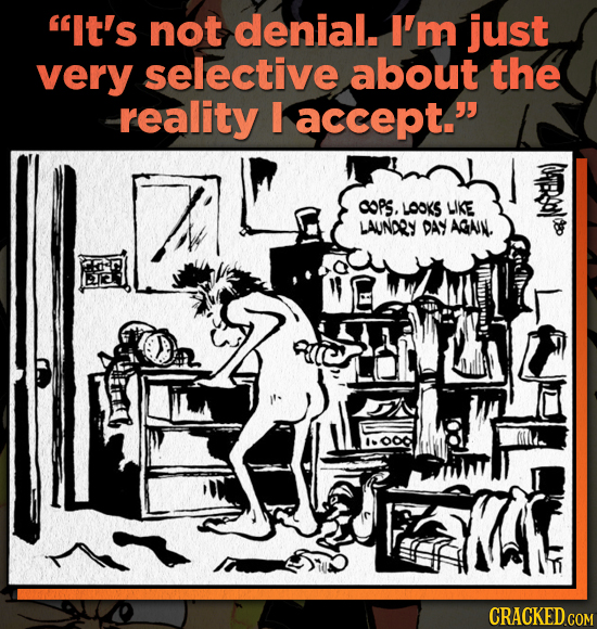 It's not denial. I'm just very selective about the reality accept. OOPS. LOOKS WKE LAUNORY DAY AGAIN. CRACKED COM