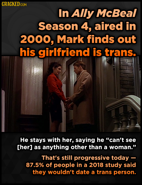 CRACKEDo COM In Ally McBeal Season 4, aired in 2000, Mark finds out his girlfriend is trans. He stays with her, saying he can't see as anything