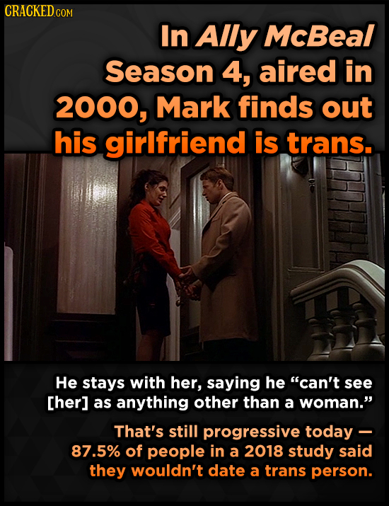 CRACKEDo COM In Ally McBeal Season 4, aired in 2000, Mark finds out his girlfriend is trans. He stays with her, saying he can't see [her] as anything