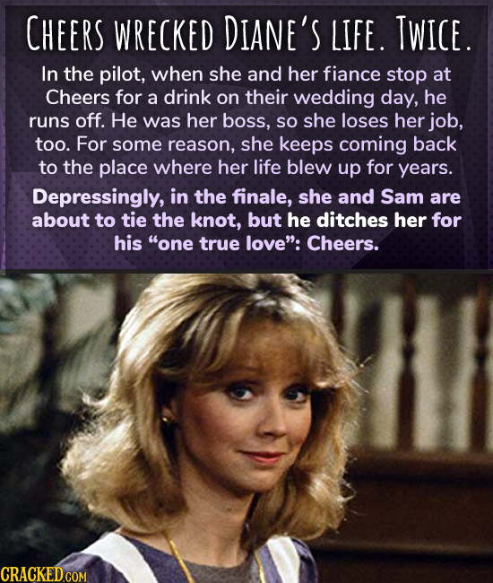 CHEERS WRECKED DIANE'S LIFE. TWICE. In the pilot, when she and her fiance stop at Cheers for a drink on their wedding day, he runs off. He was her bos
