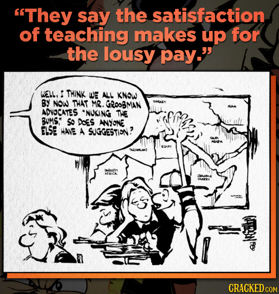 They say the satisfaction of teaching makes up for the lousy pay. WELL. THINK WE ALL KNOW BY NOW THAT MR. GROOBMAN ADVOCATES NUKING THE BUMS: So Do