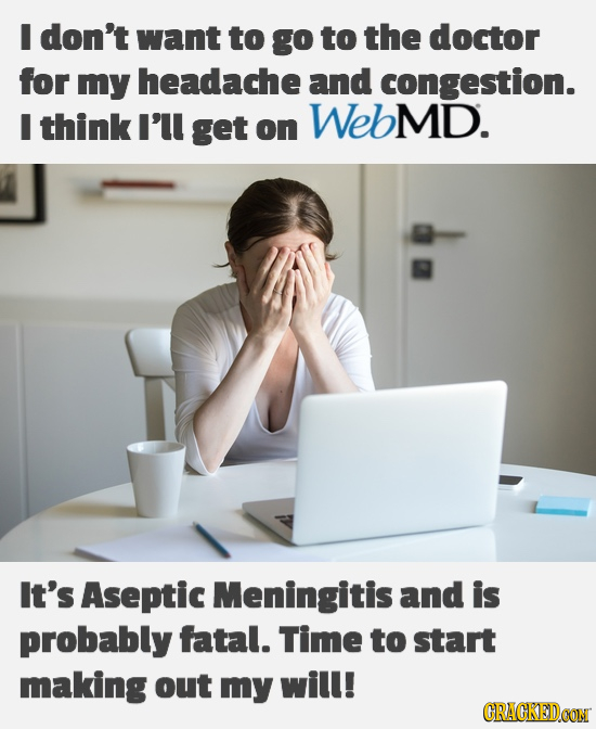 I don't want to go to the doctor for my headache and congestion. I think I'll get WEbMD. on It's Aseptic Meningitis and is probably fatal. Time to sta