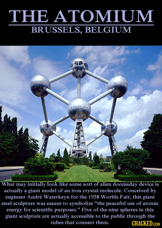 THE ATOMIUM BRUSSELS, BELGIUM What mAY initially look like some sort of alien doomsday device is actually a giant model of an iron crystal molecule. C