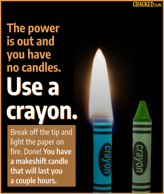The power is out and you have no candles. Use a crayon. Break off the tip and light the paper on crayon fire. Done! crayon You have a makeshift candle