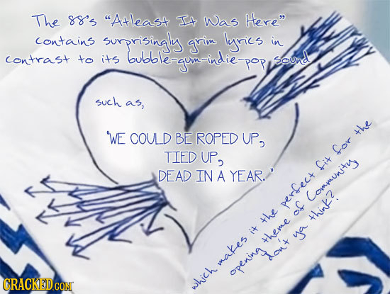 The SS's Atleast IEt Was Here contains surprisingly grim lyics in Contrast to its bubble-gomeindiepopy bubble Sound such as, WE COULD BE ROPED UP2