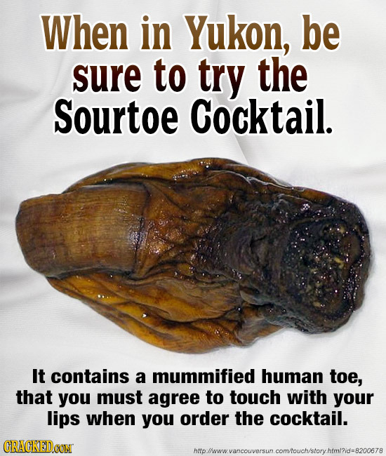 When in Yukon, be sure to try the Sourtoe Cocktail. It contains a mummified human toe, that you must agree to touch with your lips when you order the