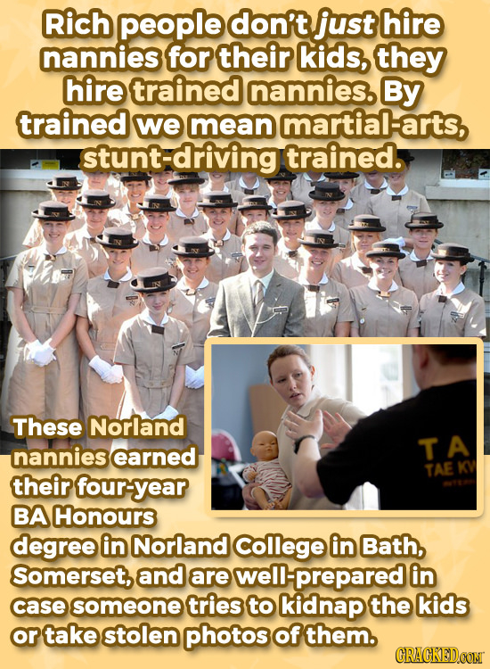 Rich people don't just hire nannies for their kids, they hire trained nannies. By trained we mean martial-arts, stunt-driving trained. These Norland n