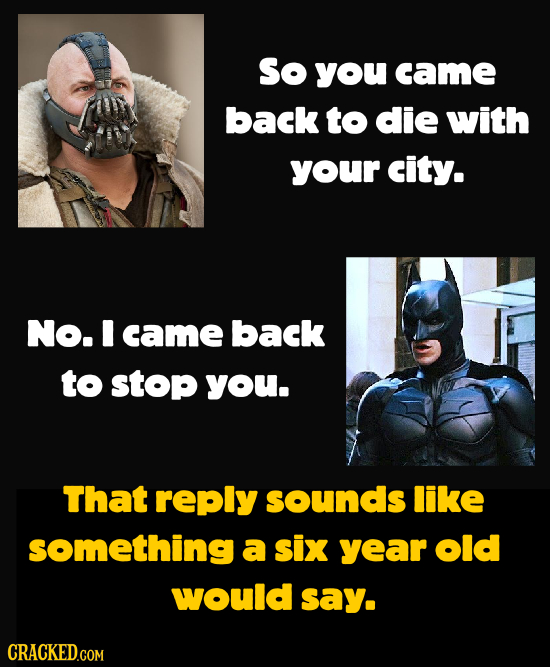 So you came back to die with your city. No. I came back to stop you. That reply sounds like something a six year old would say.