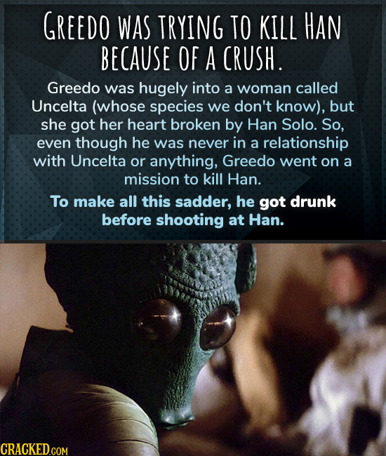 GREEDO WAS TRYING TO KILL HAN BECAUSE OF A CRUSH. Greedo was hugely into a woman called Uncelta (whose species we don't know), but she got her heart b