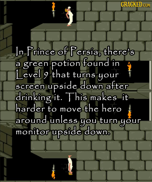 CRACKEDCO GOM In Prince of Persia, there's found in a green potion Level 9 that turns your down screen upside after drinking it. This makes it harder 