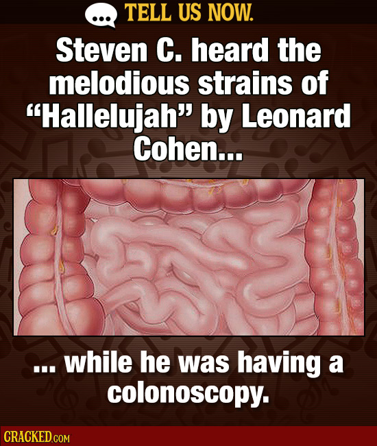 TELL US NOW. Steven C. heard the melodious strains of Hallelujah by Leonard Cohen... .. while he was having a colonoscopy.