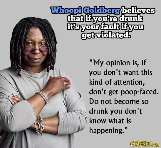 Whoopi Goldberg believes that if you're drunk it's your fault if you get violated. My opinion is, if you don't want this kind of attention, don't get