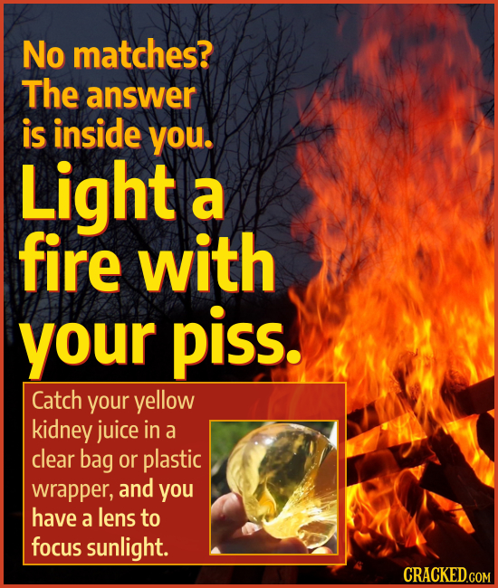 No matches? The answer is inside you. Light a fire with your piss. Catch your yellow kidney juice in a clear bag or plastic wrapper, and you have a le