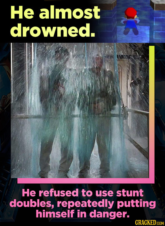He almost drowned. He refused to use stunt doubles, repeatedly putting himself in danger.
