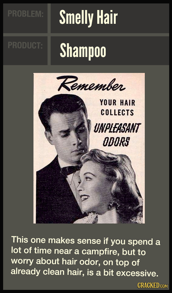 PROBLEM: Smelly Hair PRODUCT: Shampoo Remember YOUR HAIR COLLECTS UNPLEASANT ODORS This one makes sense if you spend a lot of time near a campfire, bu