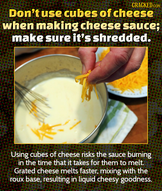 CRACKED COM Don't Use cubes of cheese when making cheese SAUCe; make sure it's shredded. Using cubes of cheese risks the sauce burning in the time tha