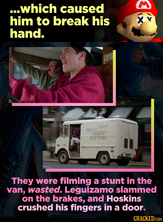 ...which caused him to break his X hand. tu 9e i4 KS309 They were filming a stunt in the van, wasted. Leguizamo slammed on the brakes, and Hoskins cru