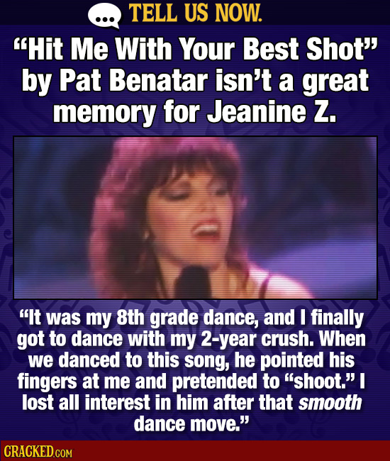 TELL US NOW. Hit Me With Your Best Shot by Pat Benatar isn't a great memory for Jeanine Zz. It was my 8th grade dance, and I finally got to dance w