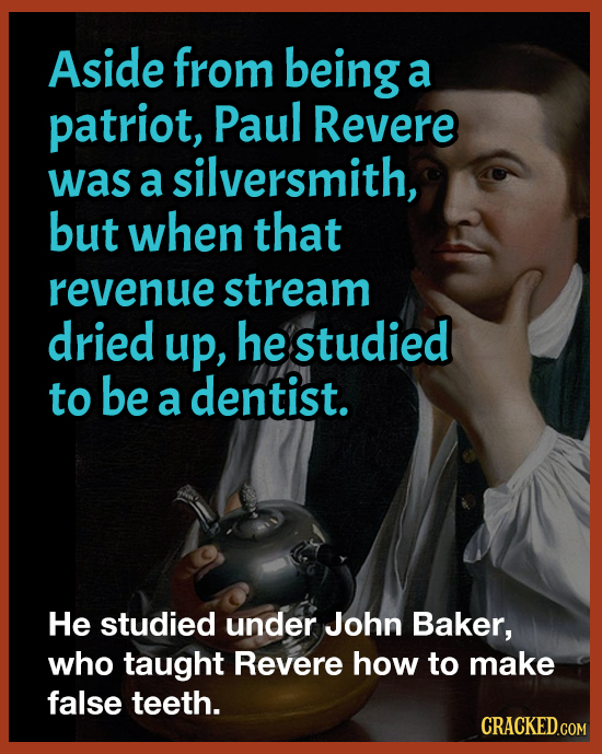 Aside from being a patriot, Paul Revere was a silversmith, but when that revenue stream dried up, he studied to be a dentist. He studied under John Ba