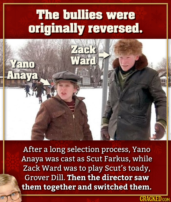 The bullies were originally reversed. Zack Yano Ward Anaya After a long selection process, Yano Anaya was cast as Scut Farkus, while Zack Ward was to