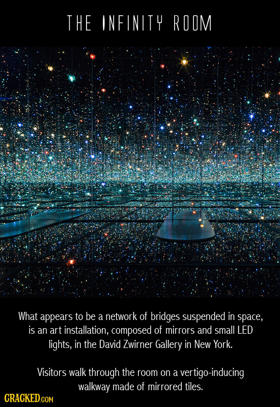 THE INFINITY ROOM What appears to be a network of bridges suspended in space, is an art installation, composed of mirrors and small LED lights, in the