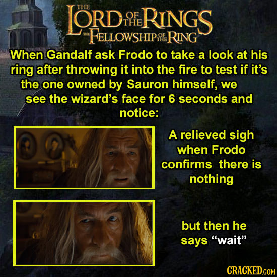 LORD THE OF RINGS THE FELLOWSHIP RING When Gandalf ask Frodo to take a look at his ring after throwing it into the fire to test if it's the one owned by Sauron himself, we see the wizard's face for 6 seconds and notice: A relieved sigh when Frodo confirms