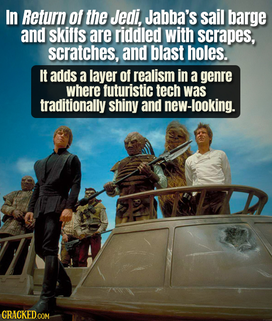 In Return of the Jedi, Jabba's sail barge and skiffs are riddled with scrapes, scratches, and blast holes. It adds a layer Of realism in a genre where
