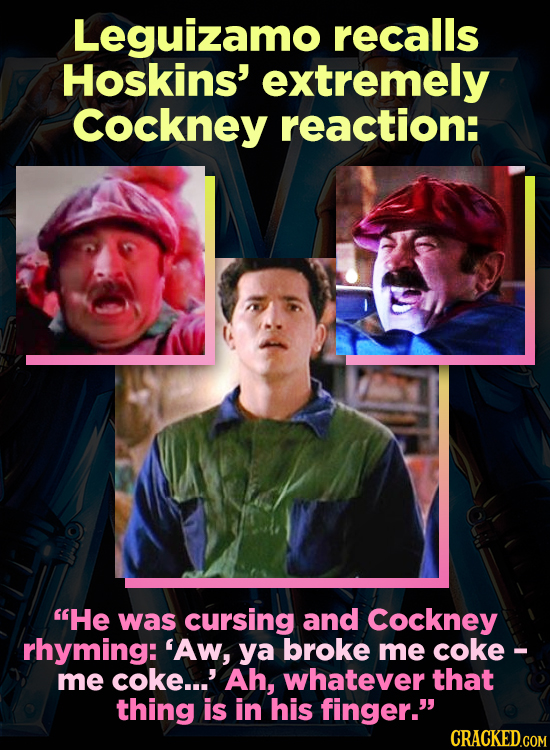 Leguizamo recalls Hoskins' extremely Cockney reaction: He was cursing and Cockney rhyming: 'Aw, ya broke me coke - me coke...' Ah, whatever that thin