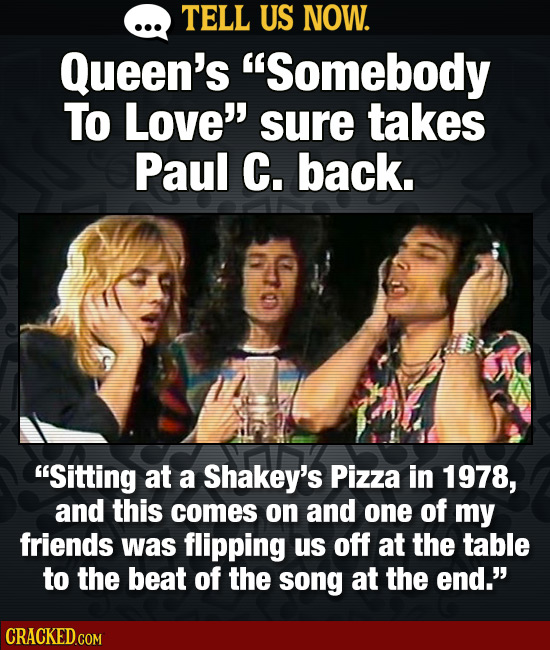TELL US NOW. Queen's Somebody To Love' sure takes Paul C. back. Sitting at a Shakey's Pizza in 1978, and this comes on aNd one of my friends was fl