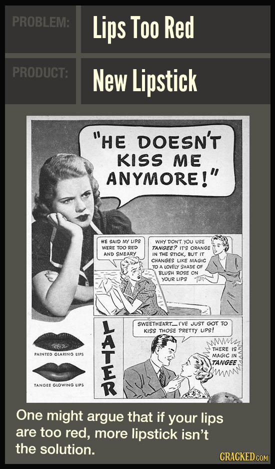 PROBLEM: Lips Too Red PRODUCT: New Lipstick HE DOESN'T KISS ME ANYMORE! HE SAID MY LIPS WHY DON'T you USE WERE TOO RED TANGEE? IT'S ORANGE AND SMEAR