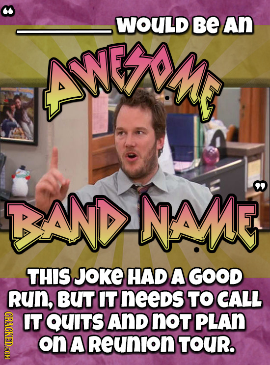 WOULD BE An ANEAN BANDENAME THIS JOKE HAD A GOOD RUN, BUT IT neeDs TO CALL IT OUS AND not PLAN on A Reunion TOUR. 