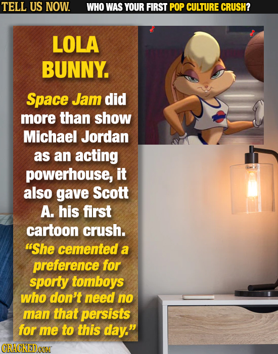 TELL US NOW. WHO WAS YOUR FIRST POP CULTURE CRUSH? LOLA BUNNY. Space Jam did more than show Michael Jordan as an acting powerhouse, it also gave Scott