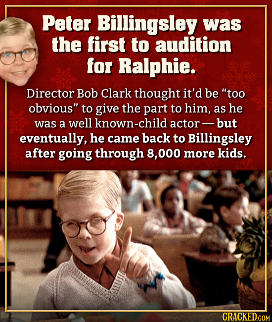 Peter Billingsley was the first to audition for Ralphie. Director Bob Clark thought it'd be too obvious to give the part to him, as he was a well kn