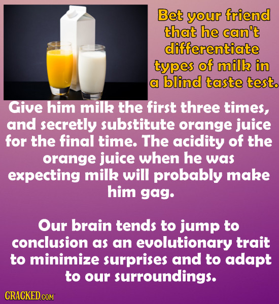 Bet your friend that he can't differentiate types of milk in a blind taste test. Give him milk the first three times, and secretly substitute orange j