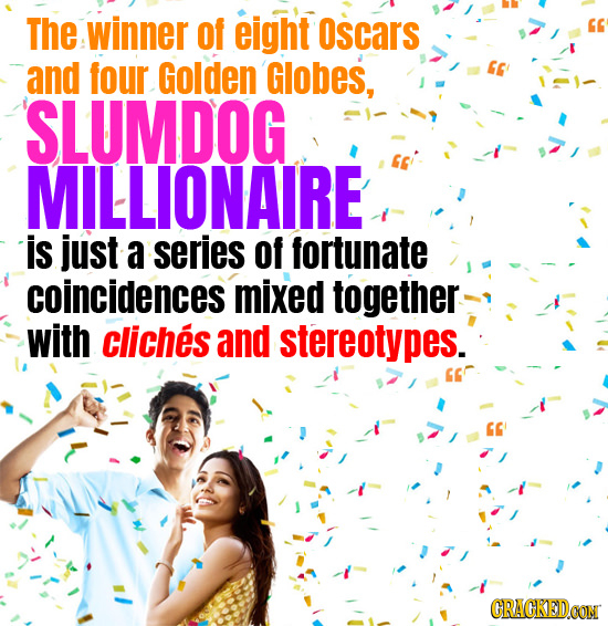 The winner of eight Oscars and four Golden Globes, SLUMDOG MILLIONAIRE is just a series of fortunate coincidences mixed together with cliches and ster