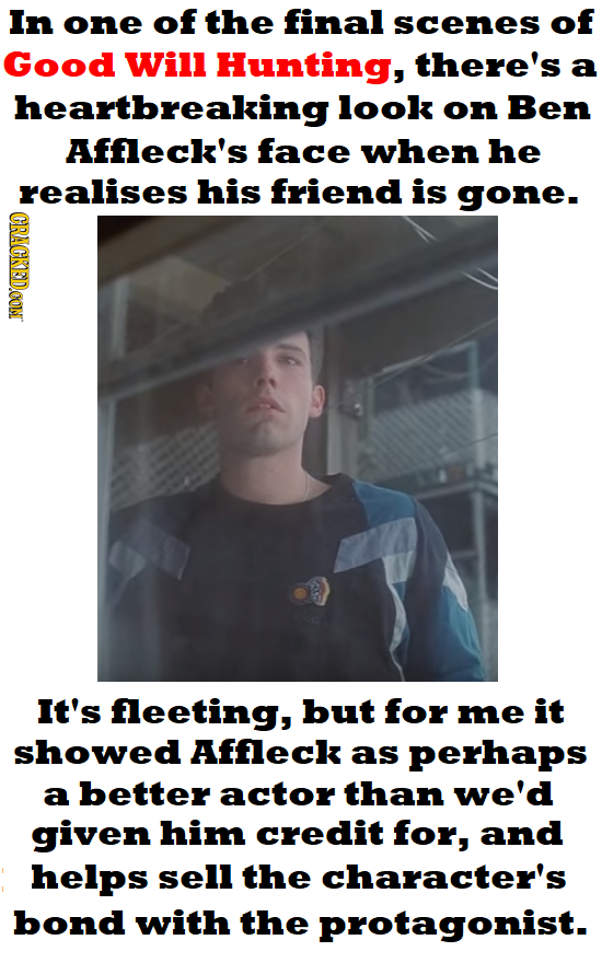 In one of the final scenes of Good Will Hunting, there's a heartbreaking look on Ben Affleck's face when he realises his friend is gone- CRACKEDCON It's feeting, but for me it showed Affleck as perhaps a better actor than we'd given him credit for, and helps sell the character's