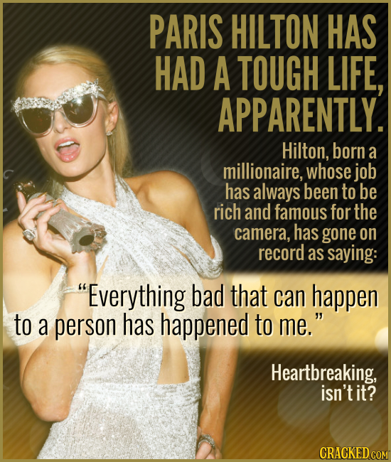PARIS HILTON HAS HAD A TOUGH LIFE, APPARENTLY. Hilton, born a millionaire, whose job has always been to be rich and famous for the camera, has gone on