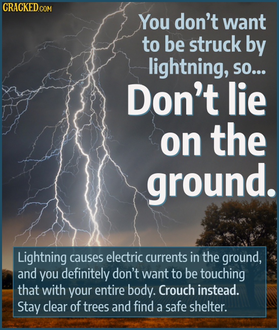 You don't want to be struck by lightning, SO... Don't lie on the ground. Lightning causes electric currents in the ground, and you definitely don't wa