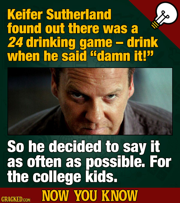 Keifer Sutherland found out there was a 24 drinking game drink - when he said damn it! So he decided to say it as often as possible. For the college