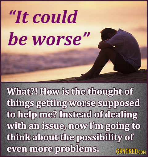 It could be worse What?! How is the thought of things getting worse supposed to help me? Instead of dealing with an issue, now I'm going to think ab