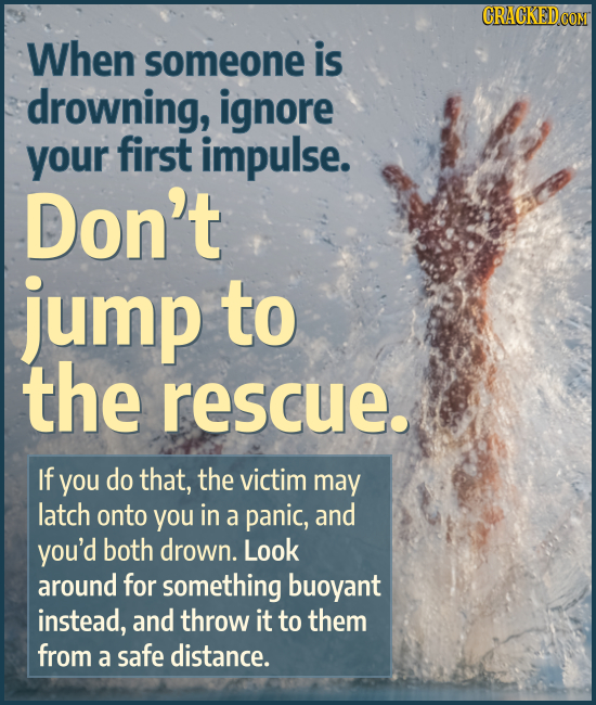 When someone is drowning, ignore your first impulse. Don't jump to the rescue. If you do that, the victim may latch onto you in a panic, and you'd bot