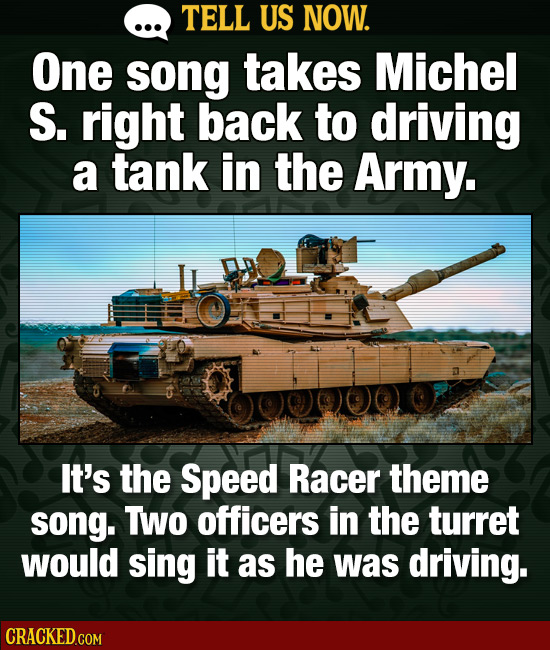 TELL US NOW. One song takes Michel S. right back to driving a tank in the Army. It's the Speed Racer theme SOnG. TWO officers in the turret would sing