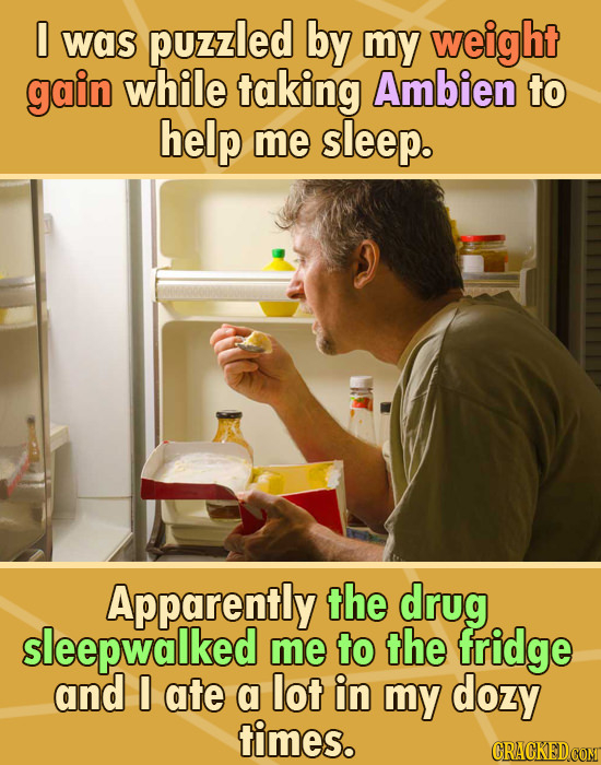 I was puzzled by my weight gain while taking Ambien to help me sleep. Apparently the drug sleepwalked me to the fridge and 0 ate a lot in my dozy time